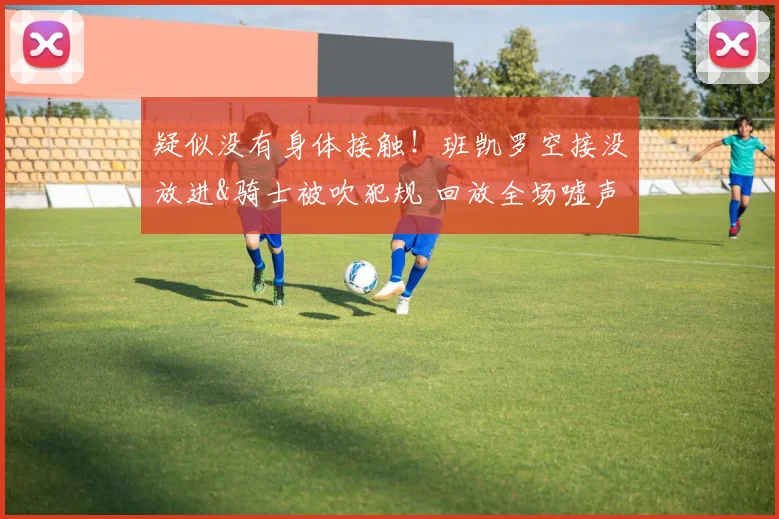 疑似没有身体接触！班凯罗空接没放进&骑士被吹犯规 回放全场嘘声