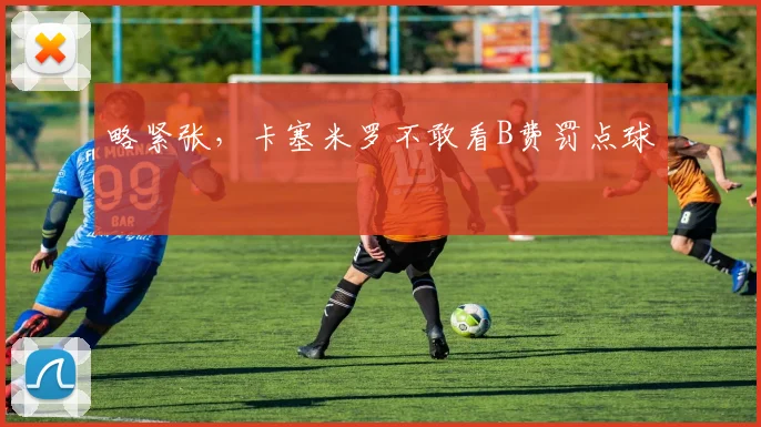 略紧张，卡塞米罗不敢看B费罚点球