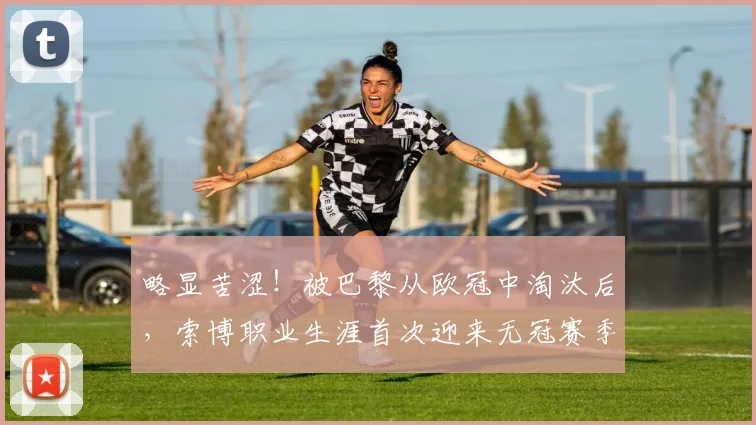 略显苦涩！被巴黎从欧冠中淘汰后，索博职业生涯首次迎来无冠赛季