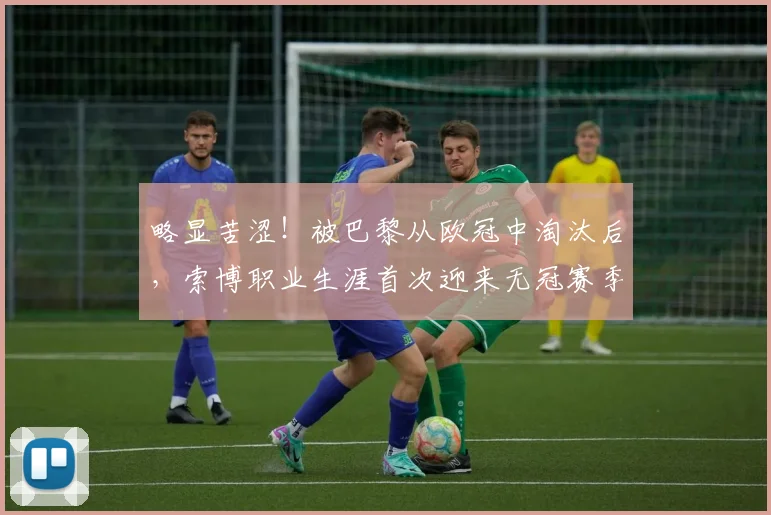 略显苦涩！被巴黎从欧冠中淘汰后，索博职业生涯首次迎来无冠赛季
